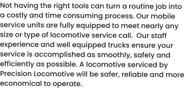 Not having the right tools can turn a routine job into a costly and time consuming process. Our mobile service units are fully equipped to meet nearly any size or type of locomotive service call.  Our staff experience and well equipped trucks ensure your service is accomplished as smoothly, safely and efficiently as possible. A locomotive serviced by Precision Locomotive will be safer, reliable and more economical to operate.