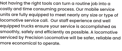 Not having the right tools can turn a routine job into a costly and time consuming process. Our mobile service units are fully equipped to meet nearly any size or type of locomotive service call.  Our staff experience and well equipped trucks ensure your service is accomplished as smoothly, safely and efficiently as possible. A locomotive serviced by Precision Locomotive will be safer, reliable and more economical to operate.